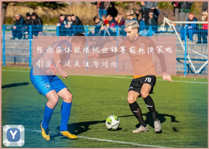 陈雨菲体能堪忧世锦赛前轮换策略引发广泛关注与讨论