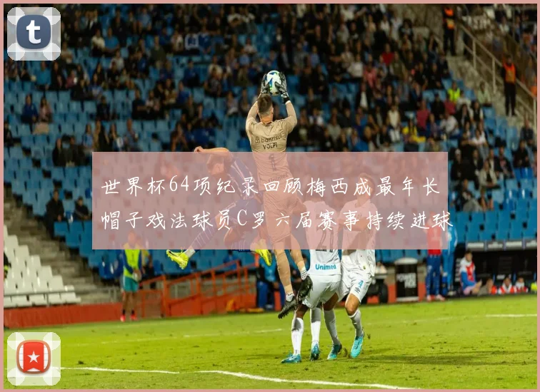 世界杯64项纪录回顾梅西成最年长帽子戏法球员C罗六届赛事持续进球