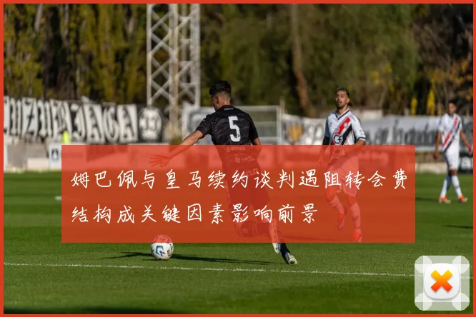 姆巴佩与皇马续约谈判遇阻转会费结构成关键因素影响前景