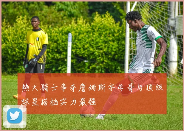 热火骑士争夺詹姆斯字母哥与顶级球星搭档实力最强