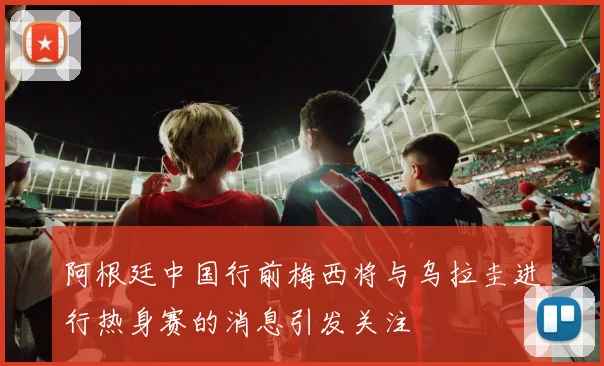 阿根廷中国行前梅西将与乌拉圭进行热身赛的消息引发关注