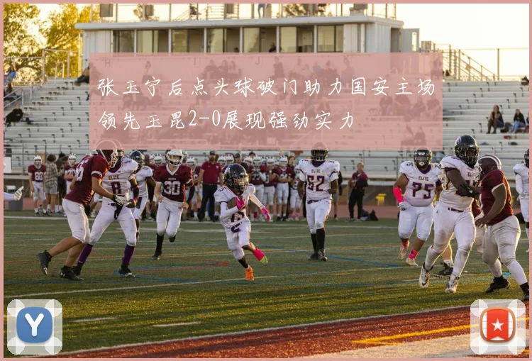 张玉宁后点头球破门助力国安主场领先玉昆2-0展现强劲实力