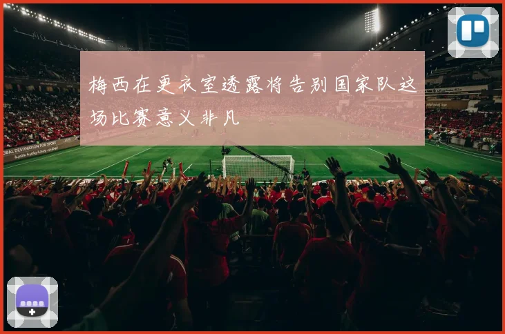 梅西在更衣室透露将告别国家队这场比赛意义非凡