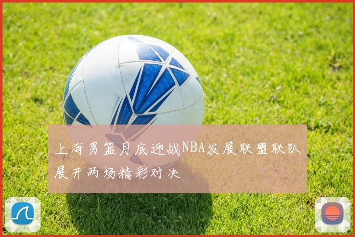 上海男篮月底迎战NBA发展联盟联队展开两场精彩对决