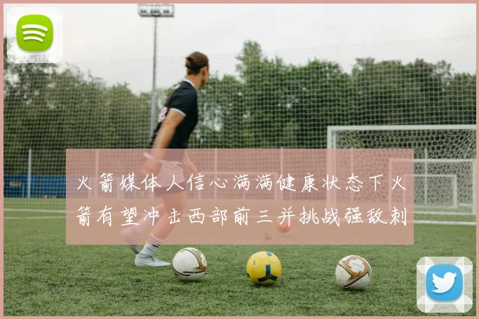 火箭媒体人信心满满健康状态下火箭有望冲击西部前三并挑战强敌刺雷